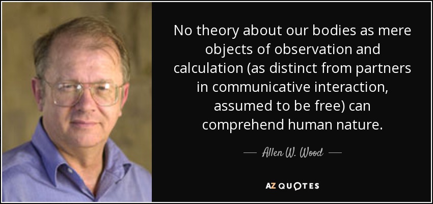 No theory about our bodies as mere objects of observation and calculation (as distinct from partners in communicative interaction, assumed to be free) can comprehend human nature. - Allen W. Wood
