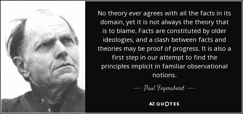 No theory ever agrees with all the facts in its domain, yet it is not always the theory that is to blame. Facts are constituted by older ideologies, and a clash between facts and theories may be proof of progress. It is also a first step in our attempt to find the principles implicit in familiar observational notions. - Paul Feyerabend