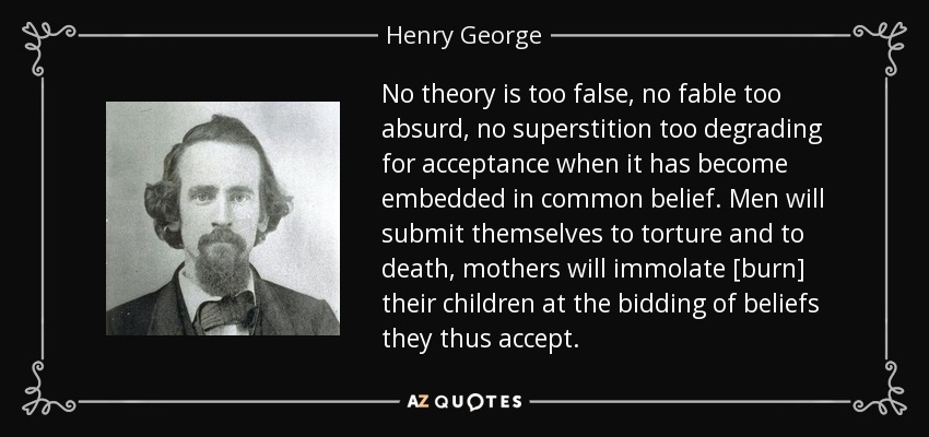 No theory is too false, no fable too absurd, no superstition too degrading for acceptance when it has become embedded in common belief. Men will submit themselves to torture and to death, mothers will immolate [burn] their children at the bidding of beliefs they thus accept. - Henry George