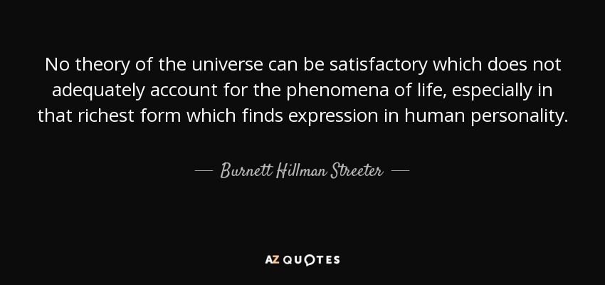 No theory of the universe can be satisfactory which does not adequately account for the phenomena of life, especially in that richest form which finds expression in human personality. - Burnett Hillman Streeter