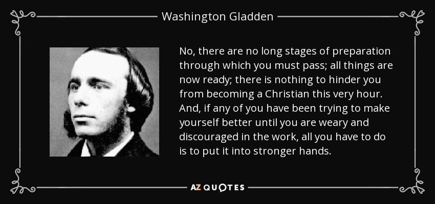 No, there are no long stages of preparation through which you must pass; all things are now ready; there is nothing to hinder you from becoming a Christian this very hour. And, if any of you have been trying to make yourself better until you are weary and discouraged in the work, all you have to do is to put it into stronger hands. - Washington Gladden