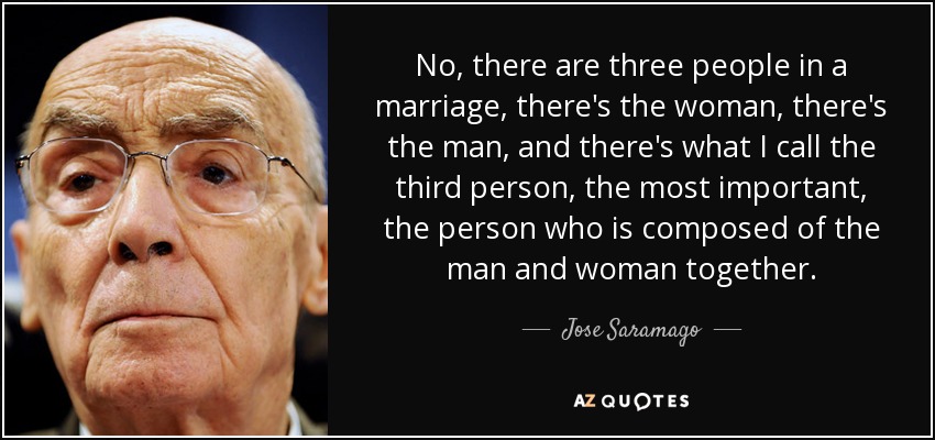 No, there are three people in a marriage, there's the woman, there's the man, and there's what I call the third person, the most important, the person who is composed of the man and woman together. - Jose Saramago