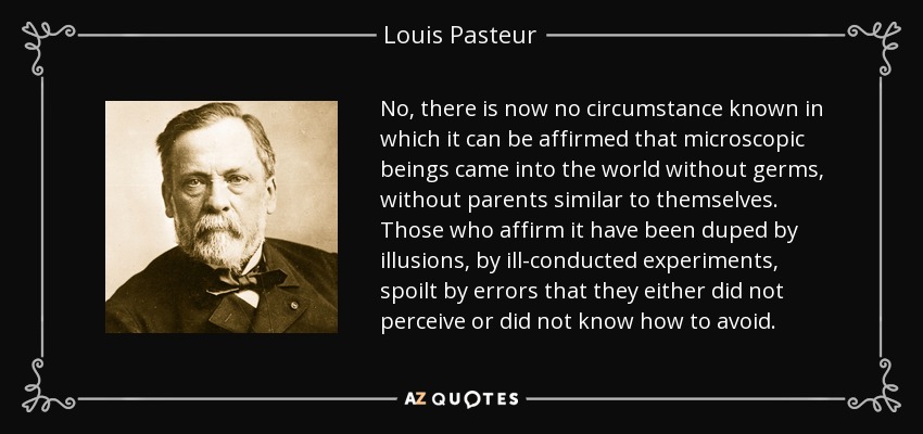 No, there is now no circumstance known in which it can be affirmed that microscopic beings came into the world without germs, without parents similar to themselves. Those who affirm it have been duped by illusions, by ill-conducted experiments, spoilt by errors that they either did not perceive or did not know how to avoid. - Louis Pasteur