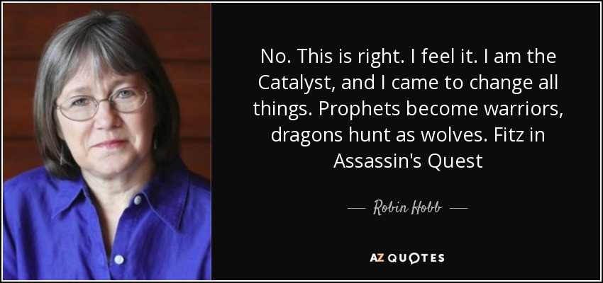 No. This is right. I feel it. I am the Catalyst, and I came to change all things. Prophets become warriors, dragons hunt as wolves. Fitz in Assassin's Quest - Robin Hobb