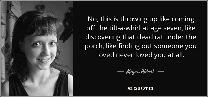 No, this is throwing up like coming off the tilt-a-whirl at age seven, like discovering that dead rat under the porch, like finding out someone you loved never loved you at all. - Megan Abbott