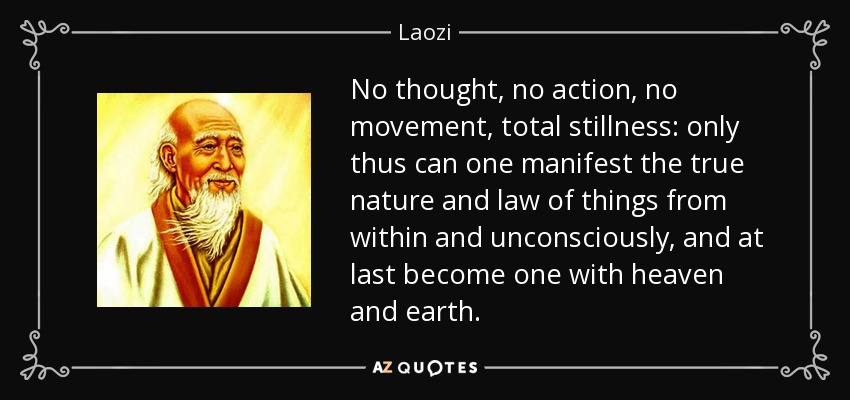 No thought, no action, no movement, total stillness: only thus can one manifest the true nature and law of things from within and unconsciously, and at last become one with heaven and earth. - Laozi
