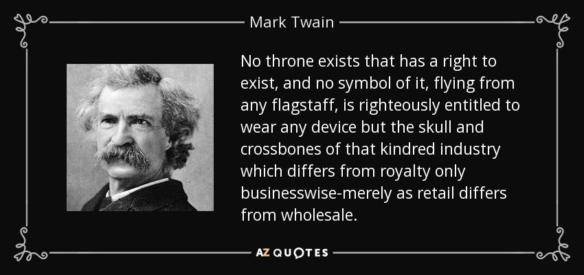 No throne exists that has a right to exist, and no symbol of it, flying from any flagstaff, is righteously entitled to wear any device but the skull and crossbones of that kindred industry which differs from royalty only businesswise-merely as retail differs from wholesale. - Mark Twain