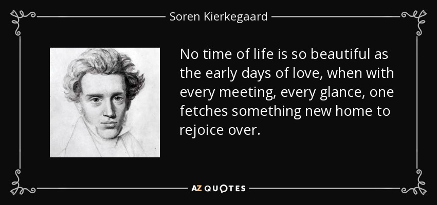 No time of life is so beautiful as the early days of love, when with every meeting, every glance, one fetches something new home to rejoice over. - Soren Kierkegaard
