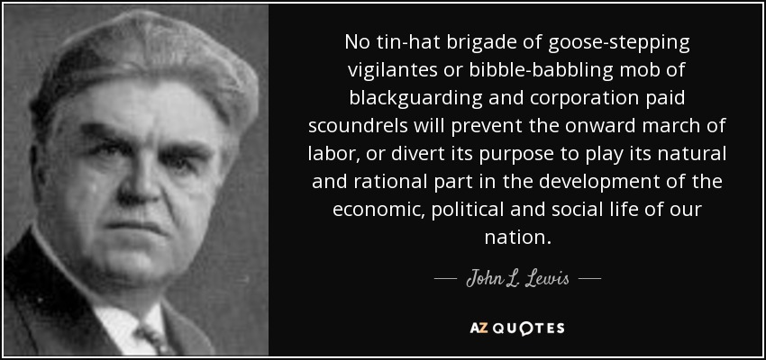 No tin-hat brigade of goose-stepping vigilantes or bibble-babbling mob of blackguarding and corporation paid scoundrels will prevent the onward march of labor, or divert its purpose to play its natural and rational part in the development of the economic, political and social life of our nation. - John L. Lewis