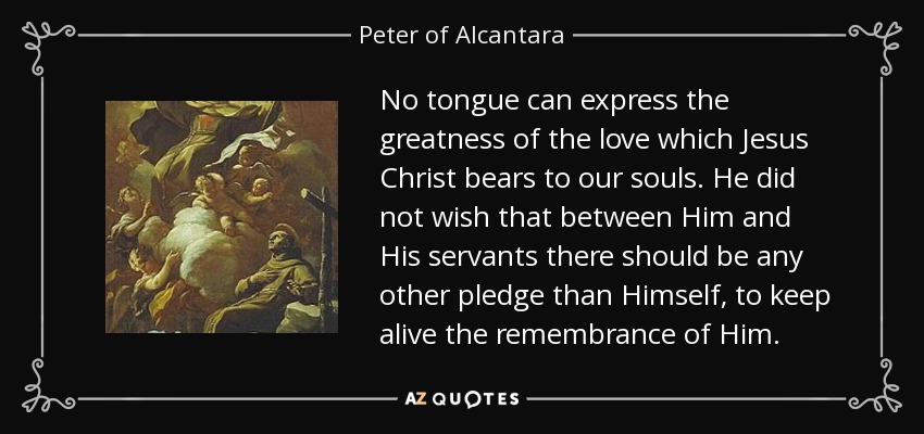 No tongue can express the greatness of the love which Jesus Christ bears to our souls. He did not wish that between Him and His servants there should be any other pledge than Himself, to keep alive the remembrance of Him. - Peter of Alcantara