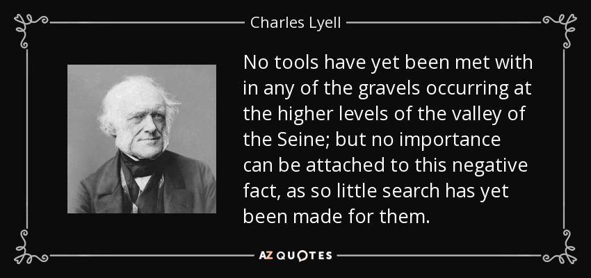 No tools have yet been met with in any of the gravels occurring at the higher levels of the valley of the Seine; but no importance can be attached to this negative fact, as so little search has yet been made for them. - Charles Lyell