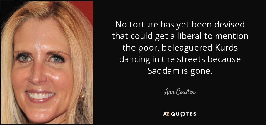 No torture has yet been devised that could get a liberal to mention the poor, beleaguered Kurds dancing in the streets because Saddam is gone. - Ann Coulter