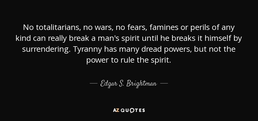 No totalitarians, no wars, no fears, famines or perils of any kind can really break a man's spirit until he breaks it himself by surrendering. Tyranny has many dread powers, but not the power to rule the spirit. - Edgar S. Brightman