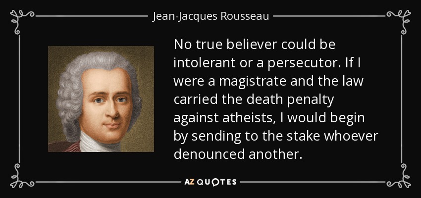 No true believer could be intolerant or a persecutor. If I were a magistrate and the law carried the death penalty against atheists, I would begin by sending to the stake whoever denounced another. - Jean-Jacques Rousseau