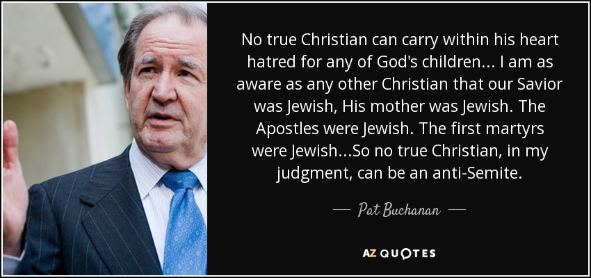 No true Christian can carry within his heart hatred for any of God's children . . . I am as aware as any other Christian that our Savior was Jewish, His mother was Jewish. The Apostles were Jewish. The first martyrs were Jewish...So no true Christian, in my judgment, can be an anti-Semite. - Pat Buchanan