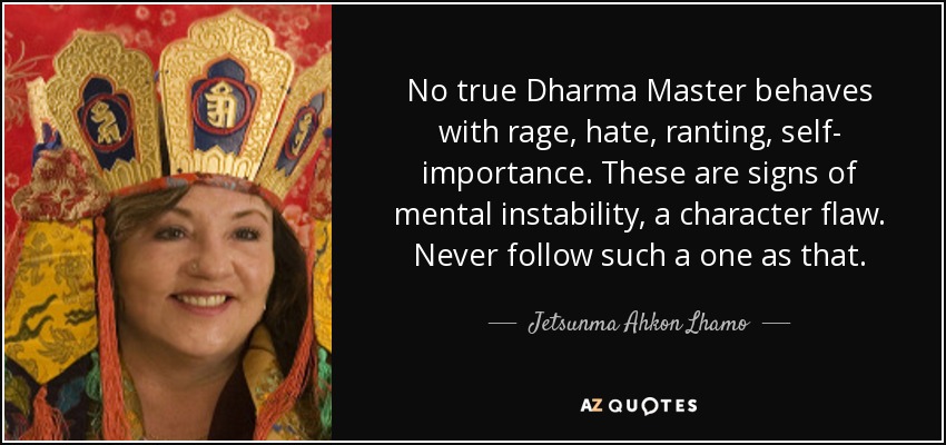 No true Dharma Master behaves with rage, hate, ranting, self- importance. These are signs of mental instability, a character flaw. Never follow such a one as that. - Jetsunma Ahkon Lhamo