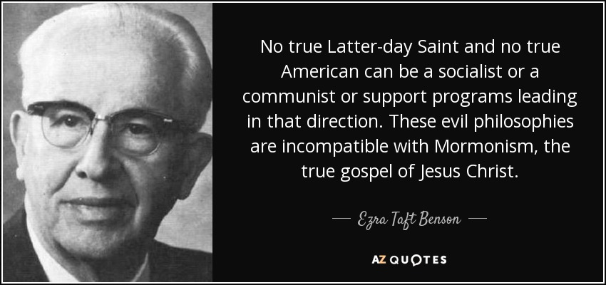 No true Latter-day Saint and no true American can be a socialist or a communist or support programs leading in that direction. These evil philosophies are incompatible with Mormonism, the true gospel of Jesus Christ. - Ezra Taft Benson