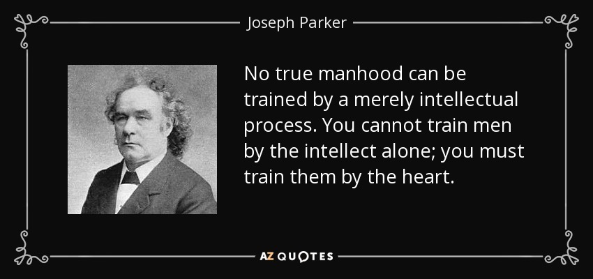 No true manhood can be trained by a merely intellectual process. You cannot train men by the intellect alone; you must train them by the heart. - Joseph Parker