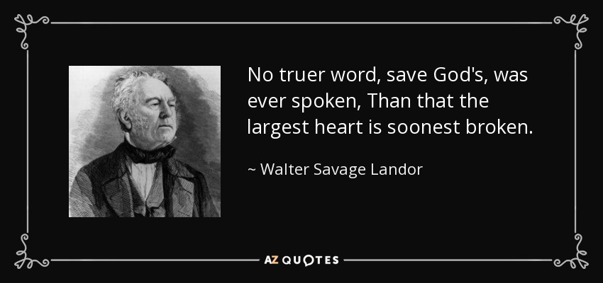 No truer word, save God's, was ever spoken, Than that the largest heart is soonest broken. - Walter Savage Landor