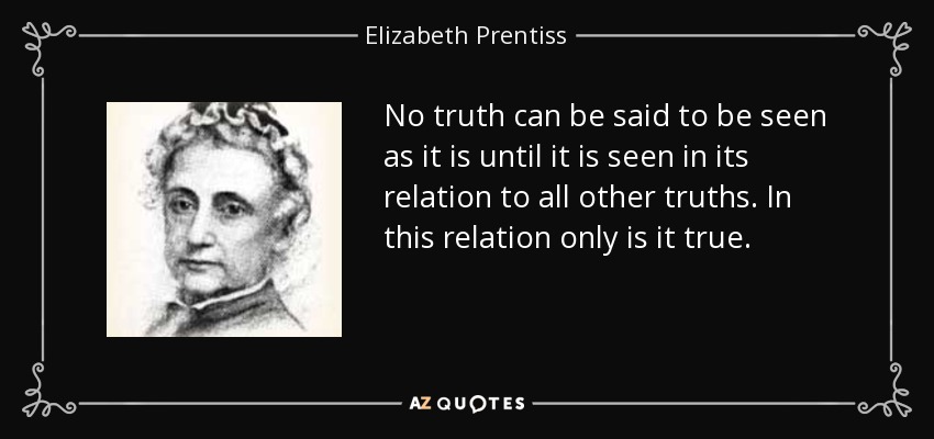 No truth can be said to be seen as it is until it is seen in its relation to all other truths. In this relation only is it true. - Elizabeth Prentiss