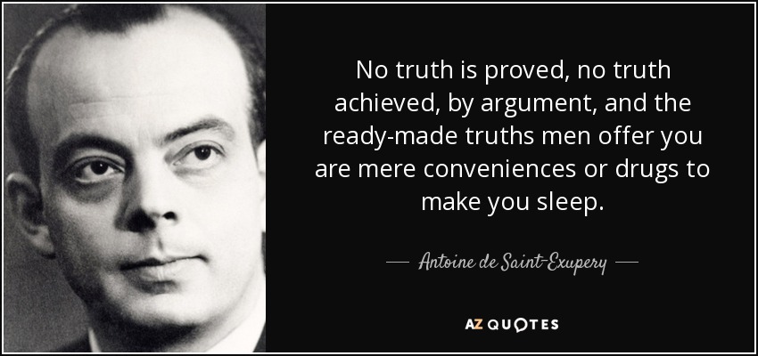 No truth is proved, no truth achieved, by argument, and the ready-made truths men offer you are mere conveniences or drugs to make you sleep. - Antoine de Saint-Exupery