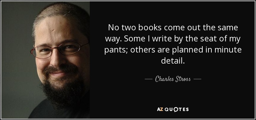 No two books come out the same way. Some I write by the seat of my pants; others are planned in minute detail. - Charles Stross