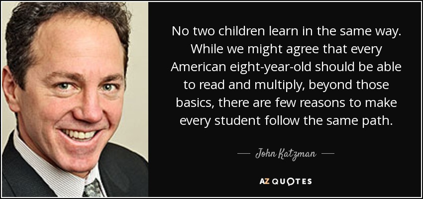 No two children learn in the same way. While we might agree that every American eight-year-old should be able to read and multiply, beyond those basics, there are few reasons to make every student follow the same path. - John Katzman