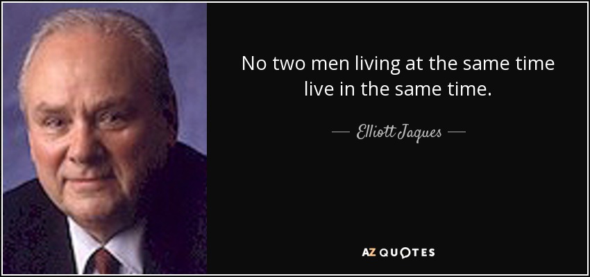 No two men living at the same time live in the same time. - Elliott Jaques