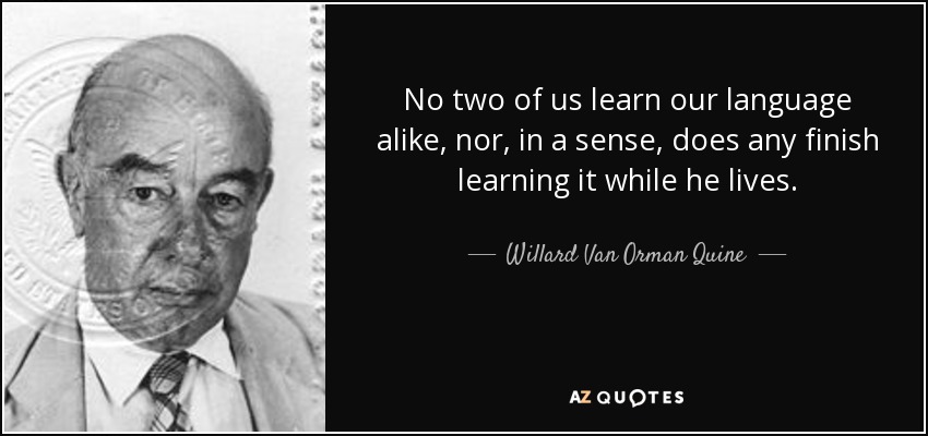 No two of us learn our language alike, nor, in a sense, does any finish learning it while he lives. - Willard Van Orman Quine