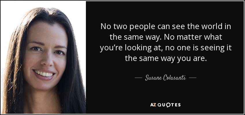 No two people can see the world in the same way. No matter what you’re looking at, no one is seeing it the same way you are. - Susane Colasanti