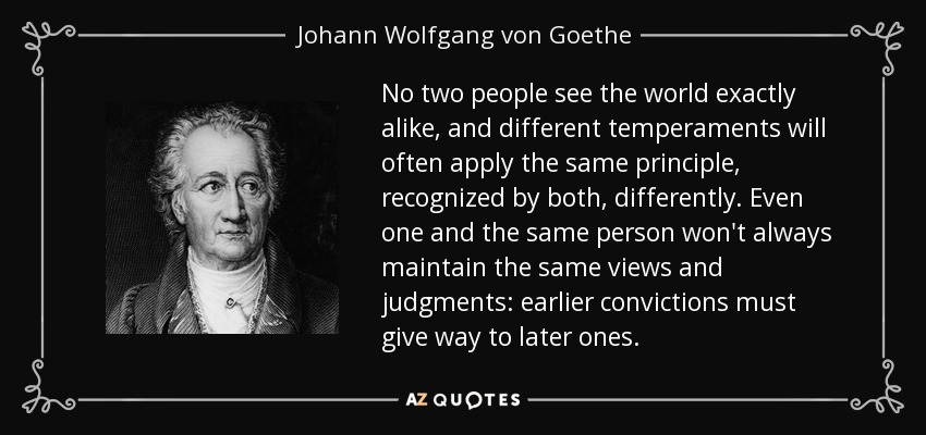 No two people see the world exactly alike, and different temperaments will often apply the same principle, recognized by both, differently. Even one and the same person won't always maintain the same views and judgments: earlier convictions must give way to later ones. - Johann Wolfgang von Goethe