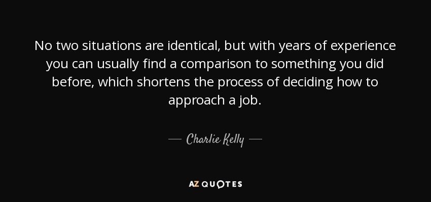 No two situations are identical, but with years of experience you can usually find a comparison to something you did before, which shortens the process of deciding how to approach a job. - Charlie Kelly