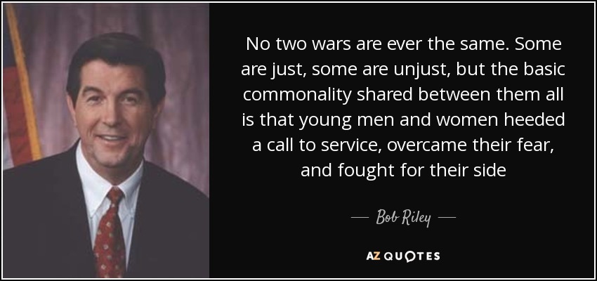No two wars are ever the same. Some are just, some are unjust, but the basic commonality shared between them all is that young men and women heeded a call to service, overcame their fear, and fought for their side - Bob Riley