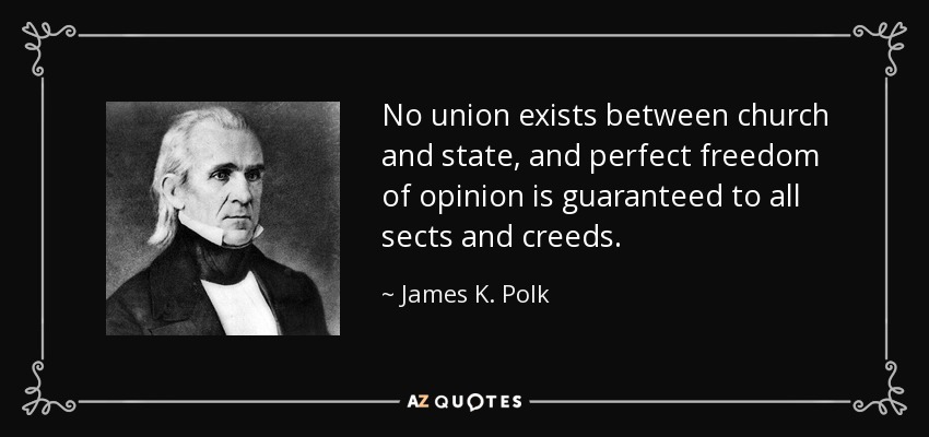 No union exists between church and state, and perfect freedom of opinion is guaranteed to all sects and creeds. - James K. Polk