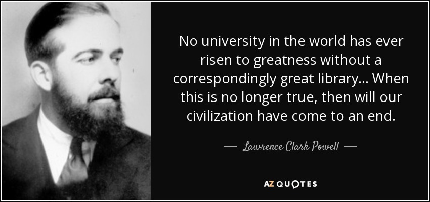 No university in the world has ever risen to greatness without a correspondingly great library... When this is no longer true, then will our civilization have come to an end. - Lawrence Clark Powell