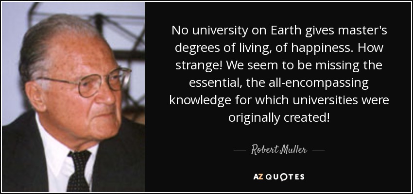 No university on Earth gives master's degrees of living, of happiness. How strange! We seem to be missing the essential, the all-encompassing knowledge for which universities were originally created! - Robert Muller