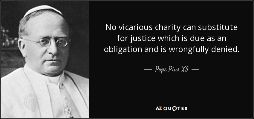 No vicarious charity can substitute for justice which is due as an obligation and is wrongfully denied. - Pope Pius XI