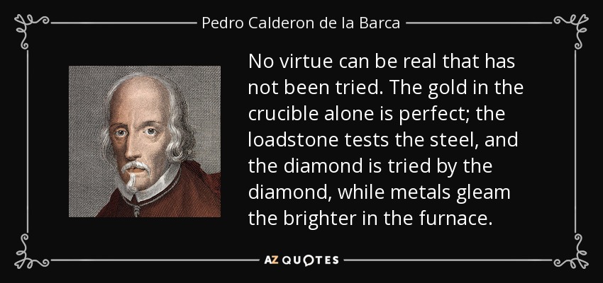 No virtue can be real that has not been tried. The gold in the crucible alone is perfect; the loadstone tests the steel, and the diamond is tried by the diamond, while metals gleam the brighter in the furnace. - Pedro Calderon de la Barca
