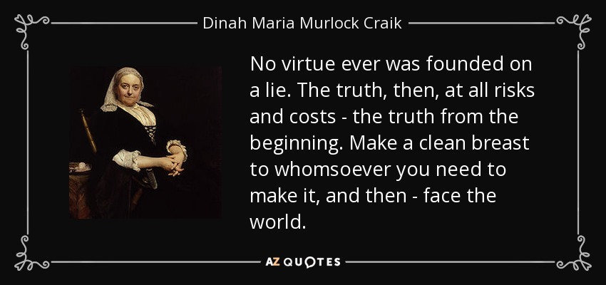 No virtue ever was founded on a lie. The truth, then, at all risks and costs - the truth from the beginning. Make a clean breast to whomsoever you need to make it, and then - face the world. - Dinah Maria Murlock Craik