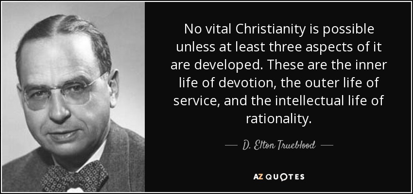 No vital Christianity is possible unless at least three aspects of it are developed. These are the inner life of devotion, the outer life of service, and the intellectual life of rationality. - D. Elton Trueblood
