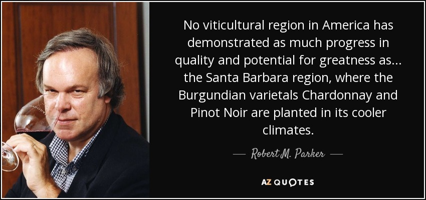 No viticultural region in America has demonstrated as much progress in quality and potential for greatness as... the Santa Barbara region, where the Burgundian varietals Chardonnay and Pinot Noir are planted in its cooler climates. - Robert M. Parker, Jr.