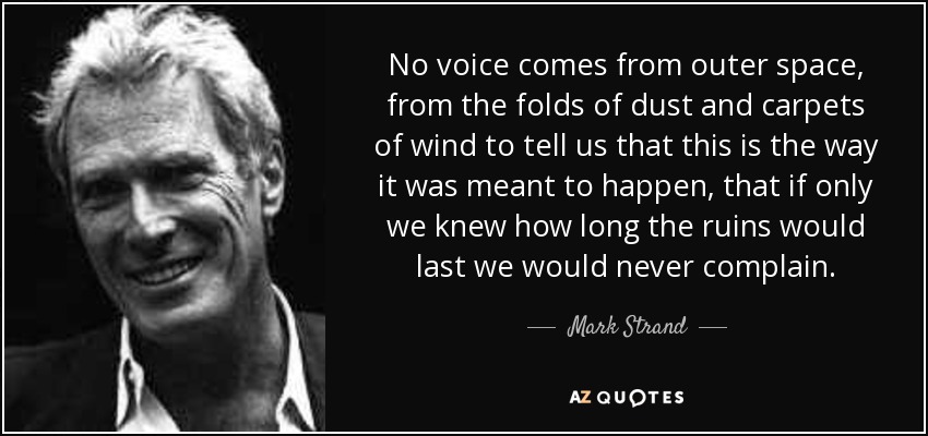 No voice comes from outer space, from the folds of dust and carpets of wind to tell us that this is the way it was meant to happen, that if only we knew how long the ruins would last we would never complain. - Mark Strand