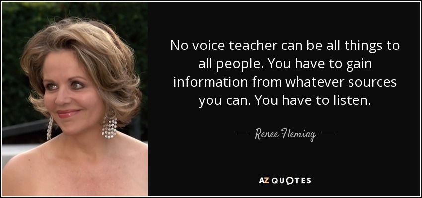 No voice teacher can be all things to all people. You have to gain information from whatever sources you can. You have to listen. - Renee Fleming