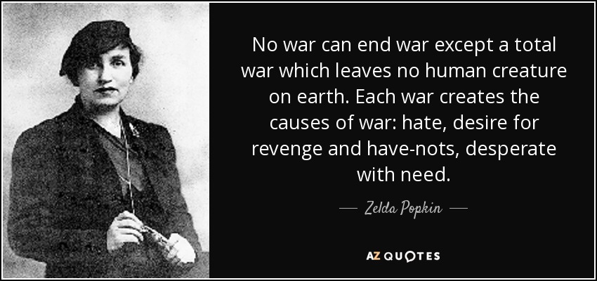 No war can end war except a total war which leaves no human creature on earth. Each war creates the causes of war: hate, desire for revenge and have-nots, desperate with need. - Zelda Popkin