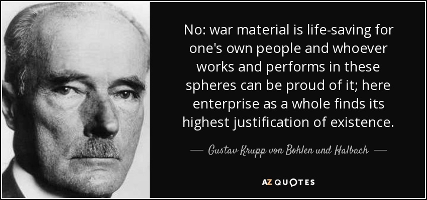 No: war material is life-saving for one's own people and whoever works and performs in these spheres can be proud of it; here enterprise as a whole finds its highest justification of existence. - Gustav Krupp von Bohlen und Halbach