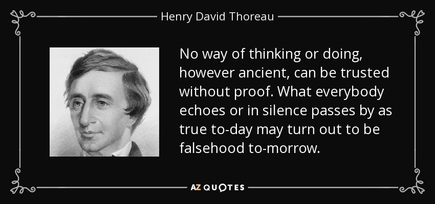 No way of thinking or doing, however ancient, can be trusted without proof. What everybody echoes or in silence passes by as true to-day may turn out to be falsehood to-morrow. - Henry David Thoreau