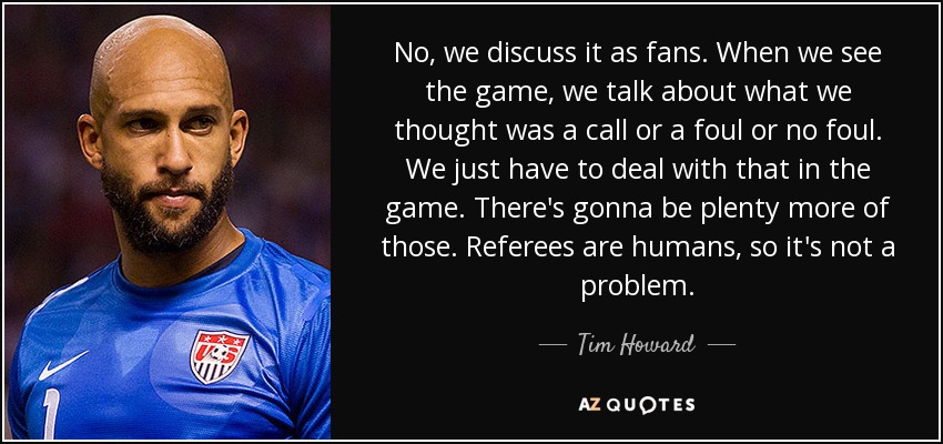No, we discuss it as fans. When we see the game, we talk about what we thought was a call or a foul or no foul. We just have to deal with that in the game. There's gonna be plenty more of those. Referees are humans, so it's not a problem. - Tim Howard