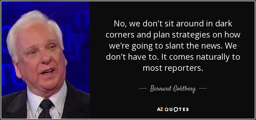 No, we don't sit around in dark corners and plan strategies on how we're going to slant the news. We don't have to. It comes naturally to most reporters. - Bernard Goldberg
