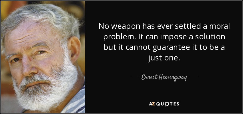 No weapon has ever settled a moral problem. It can impose a solution but it cannot guarantee it to be a just one. - Ernest Hemingway