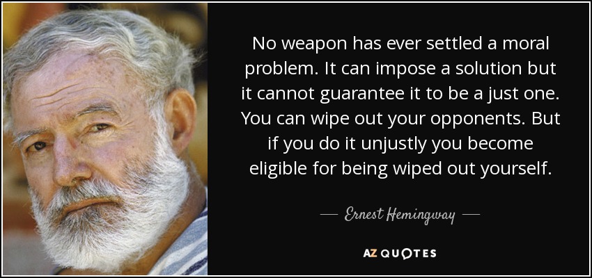 No weapon has ever settled a moral problem. It can impose a solution but it cannot guarantee it to be a just one. You can wipe out your opponents. But if you do it unjustly you become eligible for being wiped out yourself. - Ernest Hemingway